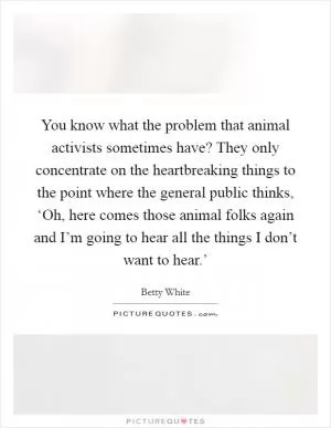 You know what the problem that animal activists sometimes have? They only concentrate on the heartbreaking things to the point where the general public thinks, ‘Oh, here comes those animal folks again and I’m going to hear all the things I don’t want to hear.’ Picture Quote #1