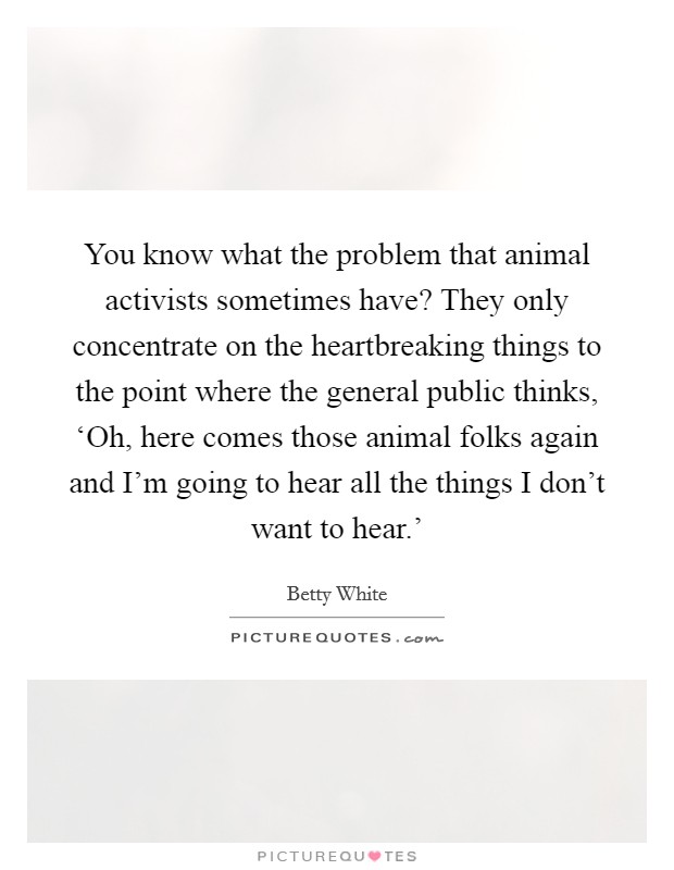 You know what the problem that animal activists sometimes have? They only concentrate on the heartbreaking things to the point where the general public thinks, ‘Oh, here comes those animal folks again and I'm going to hear all the things I don't want to hear.' Picture Quote #1