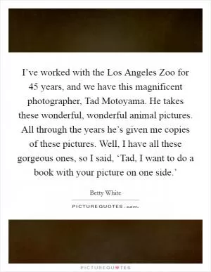 I’ve worked with the Los Angeles Zoo for 45 years, and we have this magnificent photographer, Tad Motoyama. He takes these wonderful, wonderful animal pictures. All through the years he’s given me copies of these pictures. Well, I have all these gorgeous ones, so I said, ‘Tad, I want to do a book with your picture on one side.’ Picture Quote #1