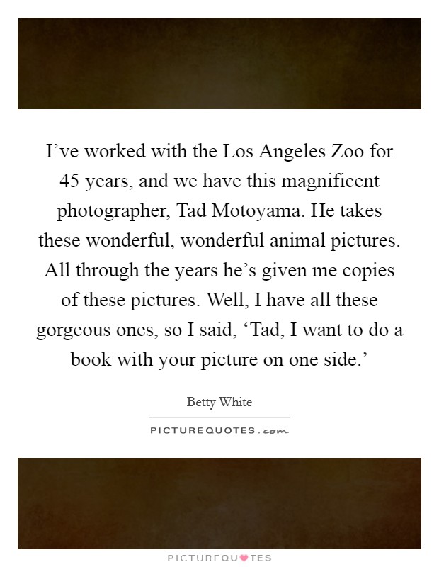 I've worked with the Los Angeles Zoo for 45 years, and we have this magnificent photographer, Tad Motoyama. He takes these wonderful, wonderful animal pictures. All through the years he's given me copies of these pictures. Well, I have all these gorgeous ones, so I said, ‘Tad, I want to do a book with your picture on one side.' Picture Quote #1