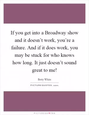If you get into a Broadway show and it doesn’t work, you’re a failure. And if it does work, you may be stuck for who knows how long. It just doesn’t sound great to me! Picture Quote #1