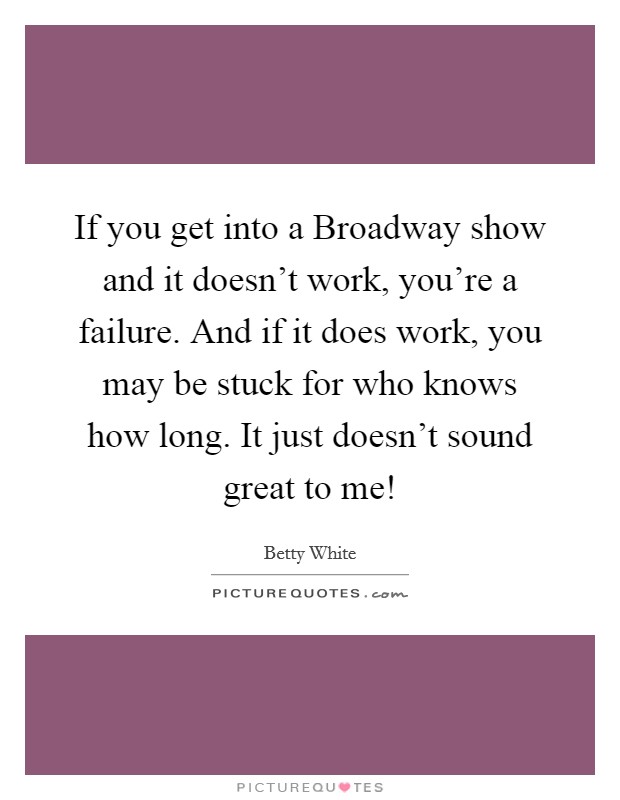 If you get into a Broadway show and it doesn't work, you're a failure. And if it does work, you may be stuck for who knows how long. It just doesn't sound great to me! Picture Quote #1