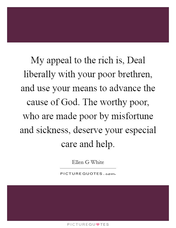 My appeal to the rich is, Deal liberally with your poor brethren, and use your means to advance the cause of God. The worthy poor, who are made poor by misfortune and sickness, deserve your especial care and help Picture Quote #1