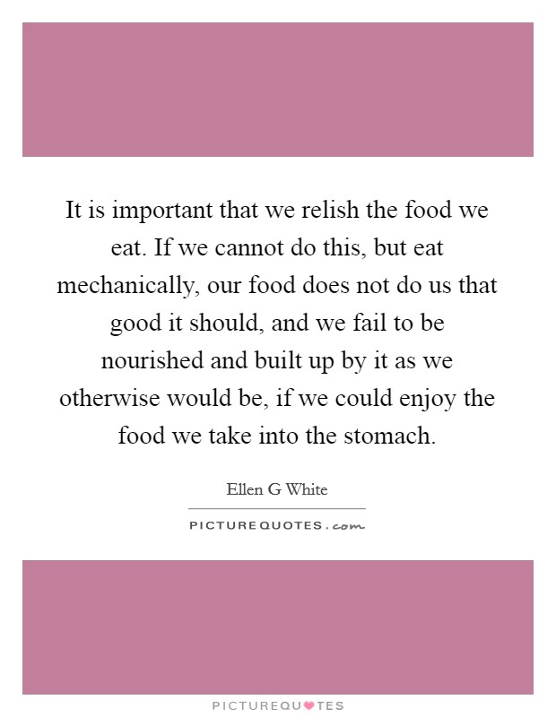 It is important that we relish the food we eat. If we cannot do this, but eat mechanically, our food does not do us that good it should, and we fail to be nourished and built up by it as we otherwise would be, if we could enjoy the food we take into the stomach Picture Quote #1
