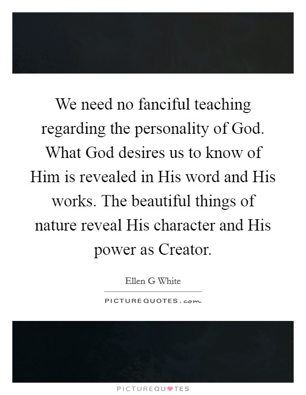 We need no fanciful teaching regarding the personality of God. What God desires us to know of Him is revealed in His word and His works. The beautiful things of nature reveal His character and His power as Creator Picture Quote #1