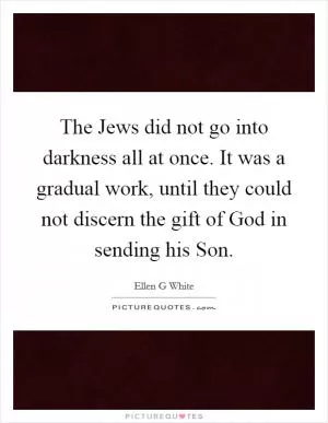 The Jews did not go into darkness all at once. It was a gradual work, until they could not discern the gift of God in sending his Son Picture Quote #1