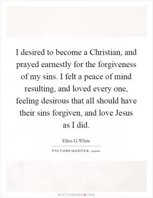 I desired to become a Christian, and prayed earnestly for the forgiveness of my sins. I felt a peace of mind resulting, and loved every one, feeling desirous that all should have their sins forgiven, and love Jesus as I did Picture Quote #1