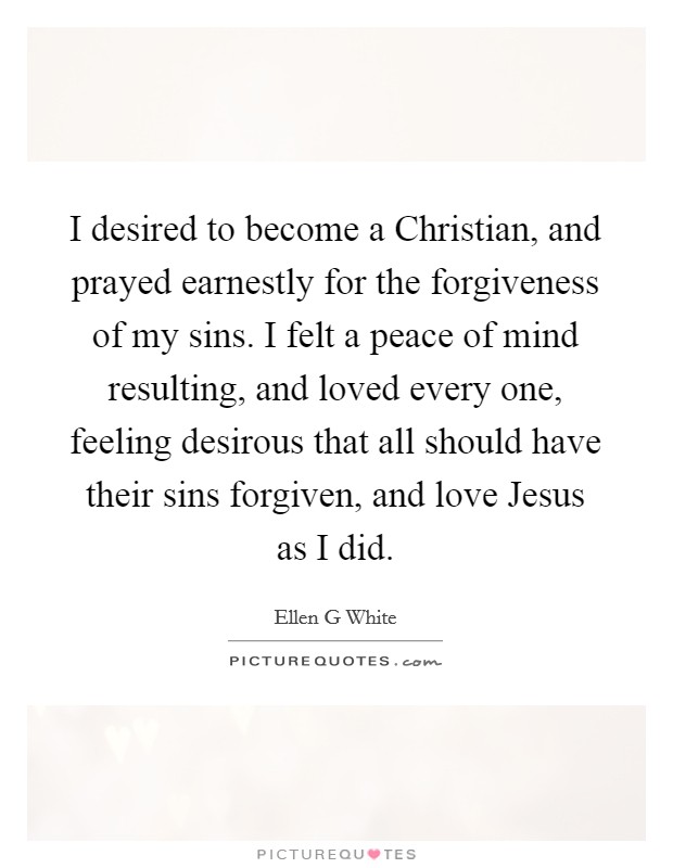 I desired to become a Christian, and prayed earnestly for the forgiveness of my sins. I felt a peace of mind resulting, and loved every one, feeling desirous that all should have their sins forgiven, and love Jesus as I did Picture Quote #1