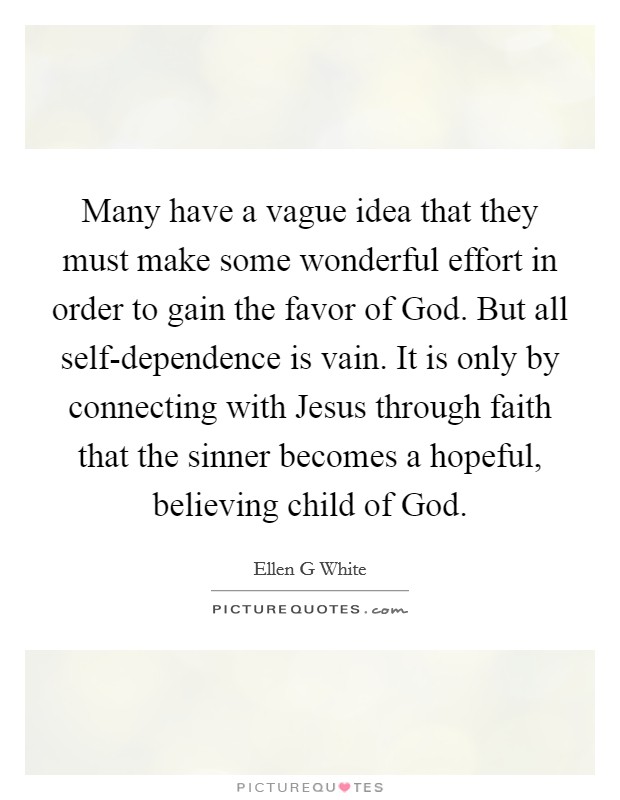 Many have a vague idea that they must make some wonderful effort in order to gain the favor of God. But all self-dependence is vain. It is only by connecting with Jesus through faith that the sinner becomes a hopeful, believing child of God Picture Quote #1