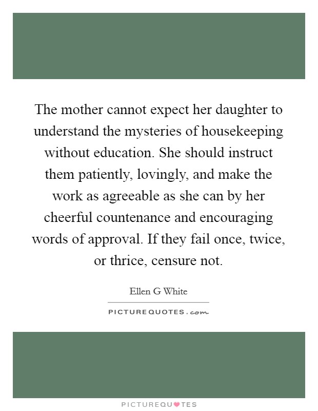 The mother cannot expect her daughter to understand the mysteries of housekeeping without education. She should instruct them patiently, lovingly, and make the work as agreeable as she can by her cheerful countenance and encouraging words of approval. If they fail once, twice, or thrice, censure not Picture Quote #1