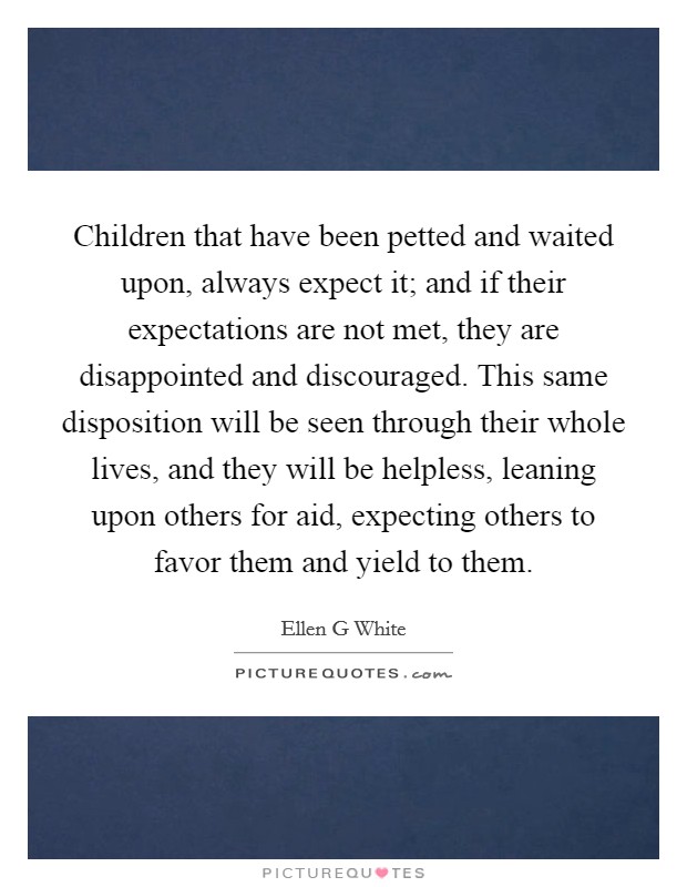 Children that have been petted and waited upon, always expect it; and if their expectations are not met, they are disappointed and discouraged. This same disposition will be seen through their whole lives, and they will be helpless, leaning upon others for aid, expecting others to favor them and yield to them Picture Quote #1