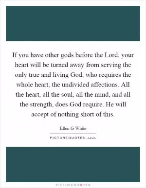 If you have other gods before the Lord, your heart will be turned away from serving the only true and living God, who requires the whole heart, the undivided affections. All the heart, all the soul, all the mind, and all the strength, does God require. He will accept of nothing short of this Picture Quote #1