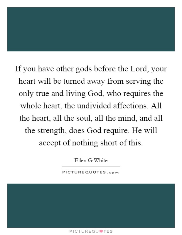If you have other gods before the Lord, your heart will be turned away from serving the only true and living God, who requires the whole heart, the undivided affections. All the heart, all the soul, all the mind, and all the strength, does God require. He will accept of nothing short of this Picture Quote #1