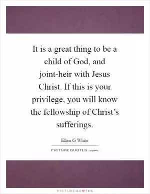 It is a great thing to be a child of God, and joint-heir with Jesus Christ. If this is your privilege, you will know the fellowship of Christ’s sufferings Picture Quote #1