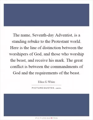 The name, Seventh-day Adventist, is a standing rebuke to the Protestant world. Here is the line of distinction between the worshipers of God, and those who worship the beast, and receive his mark. The great conflict is between the commandments of God and the requirements of the beast Picture Quote #1