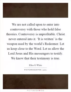 We are not called upon to enter into controversy with those who hold false theories. Controversy is unprofitable. Christ never entered into it. ‘It is written’ is the weapon used by the world’s Redeemer. Let us keep close to the Word. Let us allow the Lord Jesus and His messengers to testify. We know that their testimony is true Picture Quote #1