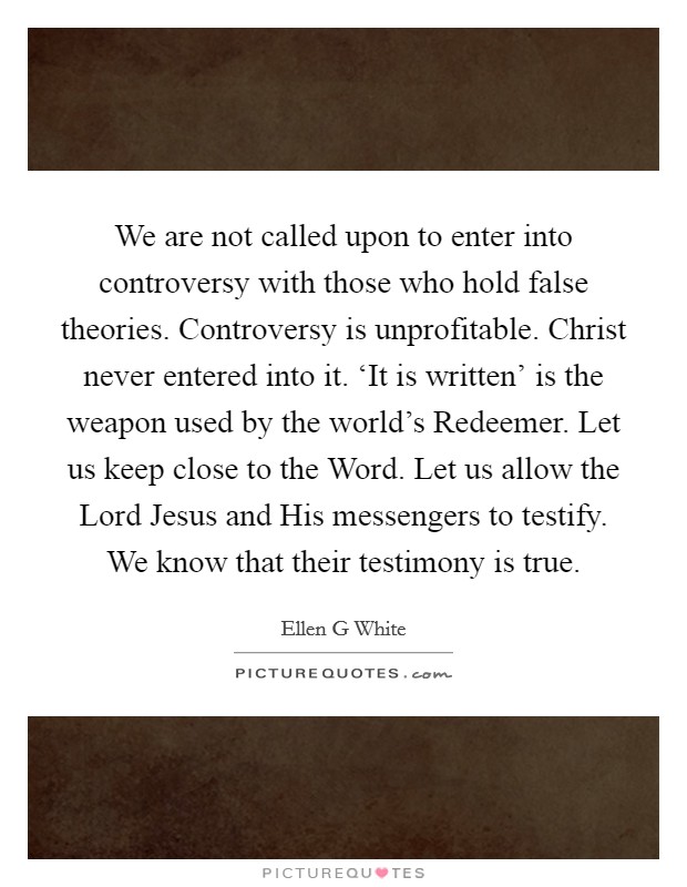 We are not called upon to enter into controversy with those who hold false theories. Controversy is unprofitable. Christ never entered into it. ‘It is written' is the weapon used by the world's Redeemer. Let us keep close to the Word. Let us allow the Lord Jesus and His messengers to testify. We know that their testimony is true Picture Quote #1