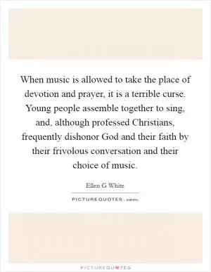 When music is allowed to take the place of devotion and prayer, it is a terrible curse. Young people assemble together to sing, and, although professed Christians, frequently dishonor God and their faith by their frivolous conversation and their choice of music Picture Quote #1