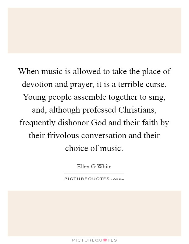 When music is allowed to take the place of devotion and prayer, it is a terrible curse. Young people assemble together to sing, and, although professed Christians, frequently dishonor God and their faith by their frivolous conversation and their choice of music Picture Quote #1