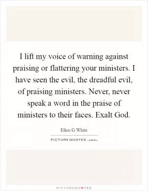 I lift my voice of warning against praising or flattering your ministers. I have seen the evil, the dreadful evil, of praising ministers. Never, never speak a word in the praise of ministers to their faces. Exalt God Picture Quote #1