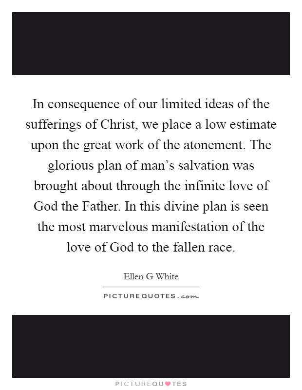 In consequence of our limited ideas of the sufferings of Christ, we place a low estimate upon the great work of the atonement. The glorious plan of man’s salvation was brought about through the infinite love of God the Father. In this divine plan is seen the most marvelous manifestation of the love of God to the fallen race Picture Quote #1