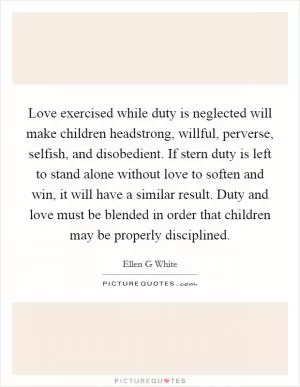 Love exercised while duty is neglected will make children headstrong, willful, perverse, selfish, and disobedient. If stern duty is left to stand alone without love to soften and win, it will have a similar result. Duty and love must be blended in order that children may be properly disciplined Picture Quote #1