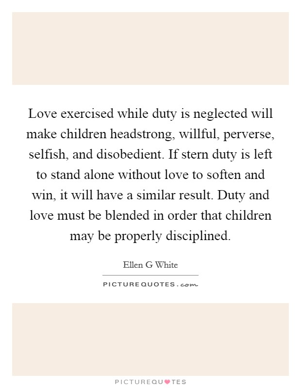 Love exercised while duty is neglected will make children headstrong, willful, perverse, selfish, and disobedient. If stern duty is left to stand alone without love to soften and win, it will have a similar result. Duty and love must be blended in order that children may be properly disciplined Picture Quote #1