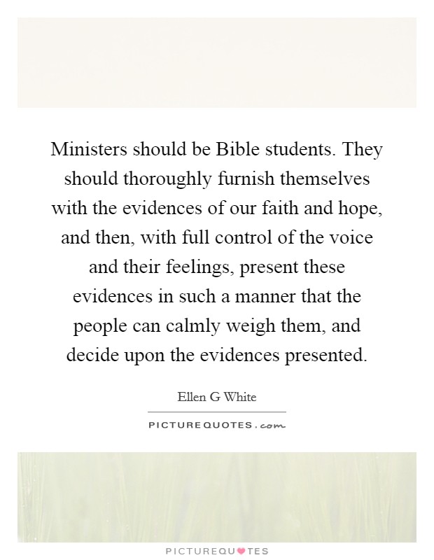 Ministers should be Bible students. They should thoroughly furnish themselves with the evidences of our faith and hope, and then, with full control of the voice and their feelings, present these evidences in such a manner that the people can calmly weigh them, and decide upon the evidences presented Picture Quote #1