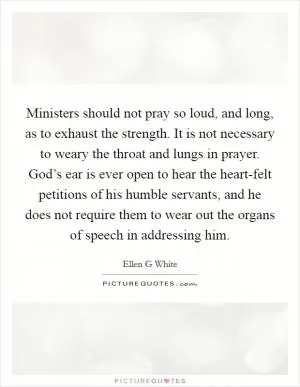 Ministers should not pray so loud, and long, as to exhaust the strength. It is not necessary to weary the throat and lungs in prayer. God’s ear is ever open to hear the heart-felt petitions of his humble servants, and he does not require them to wear out the organs of speech in addressing him Picture Quote #1