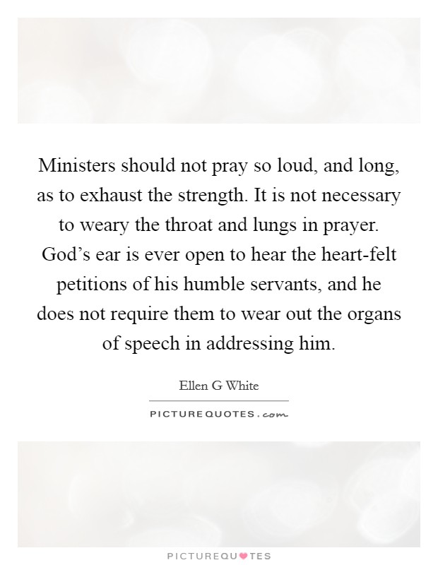 Ministers should not pray so loud, and long, as to exhaust the strength. It is not necessary to weary the throat and lungs in prayer. God's ear is ever open to hear the heart-felt petitions of his humble servants, and he does not require them to wear out the organs of speech in addressing him Picture Quote #1