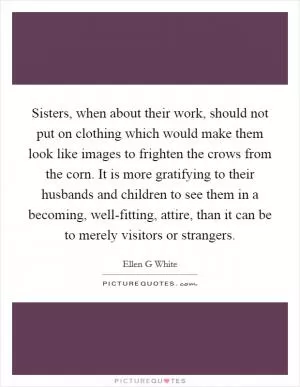 Sisters, when about their work, should not put on clothing which would make them look like images to frighten the crows from the corn. It is more gratifying to their husbands and children to see them in a becoming, well-fitting, attire, than it can be to merely visitors or strangers Picture Quote #1