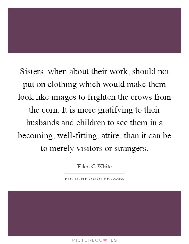 Sisters, when about their work, should not put on clothing which would make them look like images to frighten the crows from the corn. It is more gratifying to their husbands and children to see them in a becoming, well-fitting, attire, than it can be to merely visitors or strangers Picture Quote #1