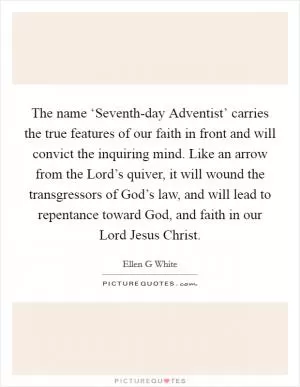 The name ‘Seventh-day Adventist’ carries the true features of our faith in front and will convict the inquiring mind. Like an arrow from the Lord’s quiver, it will wound the transgressors of God’s law, and will lead to repentance toward God, and faith in our Lord Jesus Christ Picture Quote #1