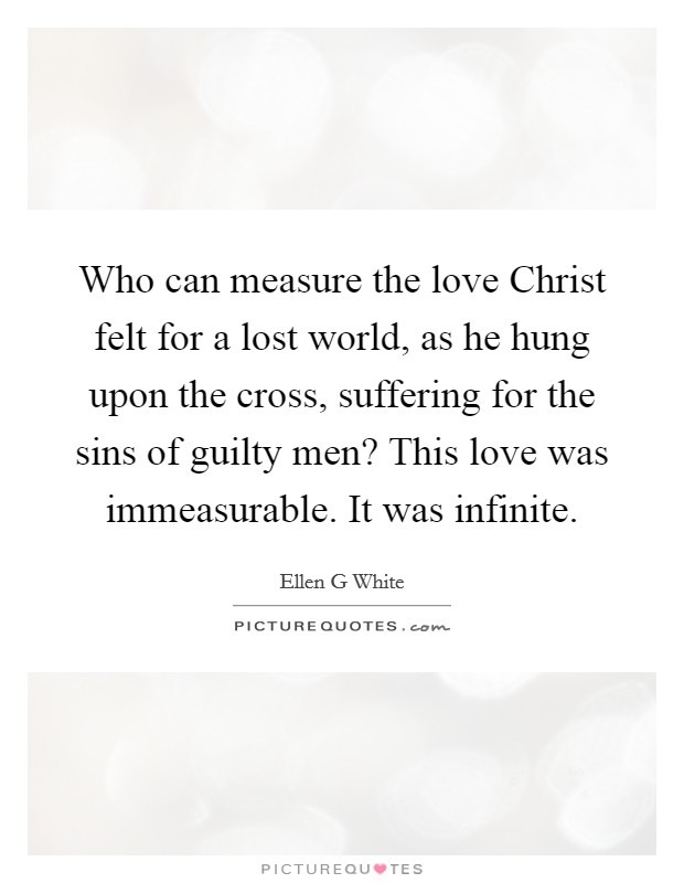 Who can measure the love Christ felt for a lost world, as he hung upon the cross, suffering for the sins of guilty men? This love was immeasurable. It was infinite Picture Quote #1