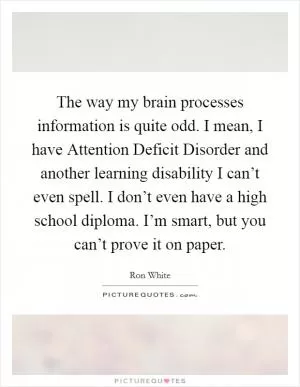 The way my brain processes information is quite odd. I mean, I have Attention Deficit Disorder and another learning disability I can’t even spell. I don’t even have a high school diploma. I’m smart, but you can’t prove it on paper Picture Quote #1
