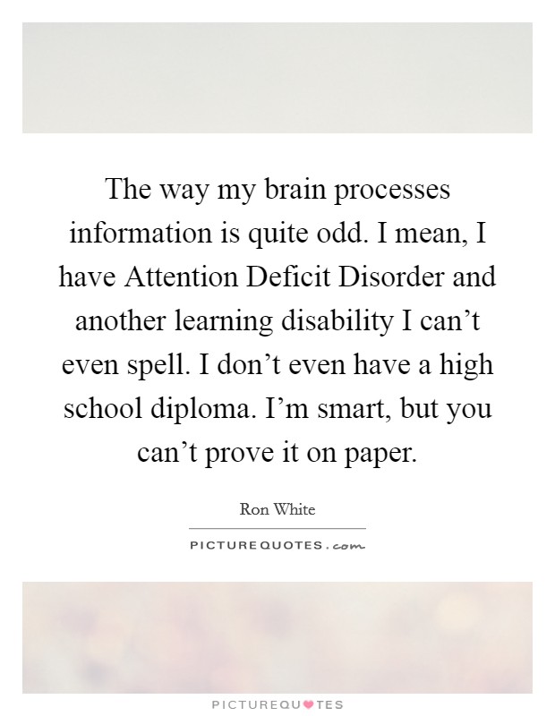 The way my brain processes information is quite odd. I mean, I have Attention Deficit Disorder and another learning disability I can't even spell. I don't even have a high school diploma. I'm smart, but you can't prove it on paper Picture Quote #1