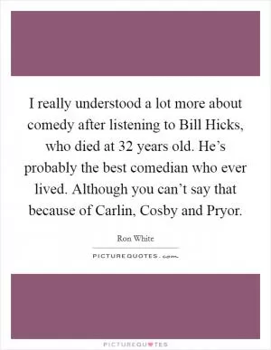 I really understood a lot more about comedy after listening to Bill Hicks, who died at 32 years old. He’s probably the best comedian who ever lived. Although you can’t say that because of Carlin, Cosby and Pryor Picture Quote #1