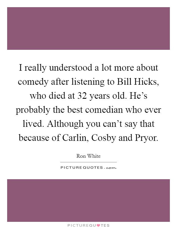 I really understood a lot more about comedy after listening to Bill Hicks, who died at 32 years old. He's probably the best comedian who ever lived. Although you can't say that because of Carlin, Cosby and Pryor Picture Quote #1