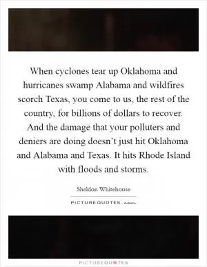 When cyclones tear up Oklahoma and hurricanes swamp Alabama and wildfires scorch Texas, you come to us, the rest of the country, for billions of dollars to recover. And the damage that your polluters and deniers are doing doesn’t just hit Oklahoma and Alabama and Texas. It hits Rhode Island with floods and storms Picture Quote #1