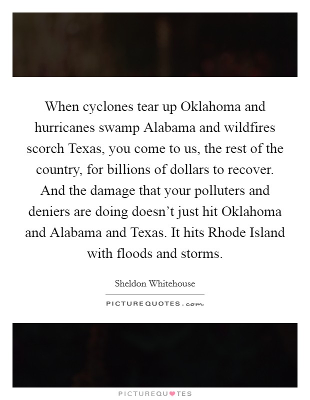 When cyclones tear up Oklahoma and hurricanes swamp Alabama and wildfires scorch Texas, you come to us, the rest of the country, for billions of dollars to recover. And the damage that your polluters and deniers are doing doesn't just hit Oklahoma and Alabama and Texas. It hits Rhode Island with floods and storms Picture Quote #1