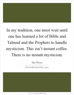 In my tradition, one must wait until one has learned a lot of Bible and Talmud and the Prophets to handle mysticism. This isn’t instant coffee. There is no instant mysticism Picture Quote #1