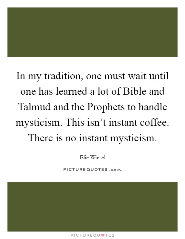 In my tradition, one must wait until one has learned a lot of Bible and Talmud and the Prophets to handle mysticism. This isn't instant coffee. There is no instant mysticism Picture Quote #1