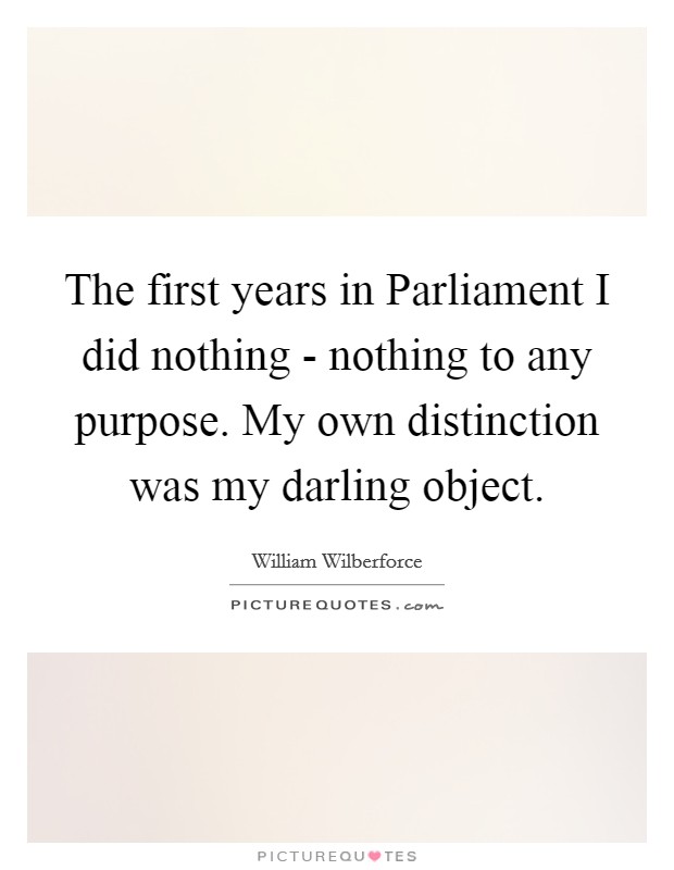 The first years in Parliament I did nothing - nothing to any purpose. My own distinction was my darling object Picture Quote #1