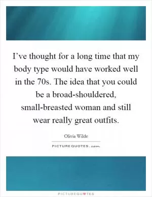 I’ve thought for a long time that my body type would have worked well in the  70s. The idea that you could be a broad-shouldered, small-breasted woman and still wear really great outfits Picture Quote #1