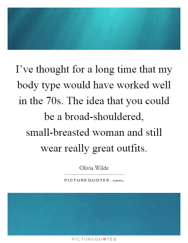I've thought for a long time that my body type would have worked well in the  70s. The idea that you could be a broad-shouldered, small-breasted woman and still wear really great outfits Picture Quote #1