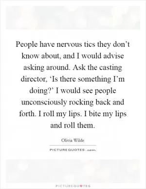 People have nervous tics they don’t know about, and I would advise asking around. Ask the casting director, ‘Is there something I’m doing?’ I would see people unconsciously rocking back and forth. I roll my lips. I bite my lips and roll them Picture Quote #1