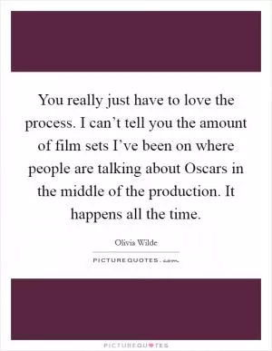 You really just have to love the process. I can’t tell you the amount of film sets I’ve been on where people are talking about Oscars in the middle of the production. It happens all the time Picture Quote #1