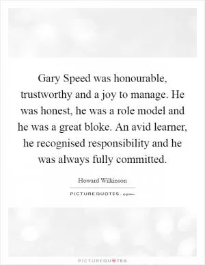 Gary Speed was honourable, trustworthy and a joy to manage. He was honest, he was a role model and he was a great bloke. An avid learner, he recognised responsibility and he was always fully committed Picture Quote #1
