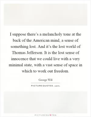 I suppose there’s a melancholy tone at the back of the American mind, a sense of something lost. And it’s the lost world of Thomas Jefferson. It is the lost sense of innocence that we could live with a very minimal state, with a vast sense of space in which to work out freedom Picture Quote #1