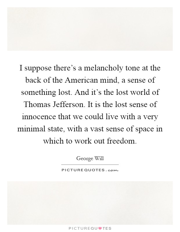 I suppose there's a melancholy tone at the back of the American mind, a sense of something lost. And it's the lost world of Thomas Jefferson. It is the lost sense of innocence that we could live with a very minimal state, with a vast sense of space in which to work out freedom Picture Quote #1